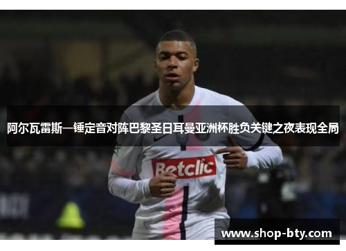 阿尔瓦雷斯一锤定音对阵巴黎圣日耳曼亚洲杯胜负关键之夜表现全局