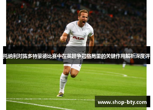 托纳利对阵多特蒙德比赛中在英超争冠格局里的关键作用解析深度评 托纳利对阵多特蒙德比赛中在英超争冠格局里的关键作用解析深度评
