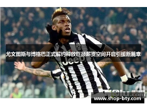 尤文图斯与博格巴正式解约释放巨额薪资空间开启引援新篇章