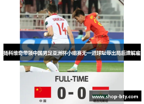 扬科维奇带领中国男足亚洲杯小组赛无一进球耻辱出局后遭解雇 扬科维奇带领中国男足亚洲杯小组赛无一进球耻辱出局后遭解雇
