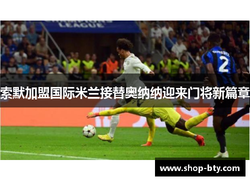 索默加盟国际米兰接替奥纳纳迎来门将新篇章