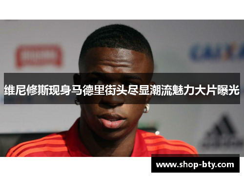 维尼修斯现身马德里街头尽显潮流魅力大片曝光