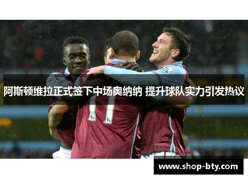 阿斯顿维拉正式签下中场奥纳纳 提升球队实力引发热议