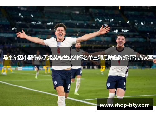马奎尔因小腿伤势无缘英格兰欧洲杯名单三狮后防临阵折将引热议再 马奎尔因小腿伤势无缘英格兰欧洲杯名单三狮后防临阵折将引热议再