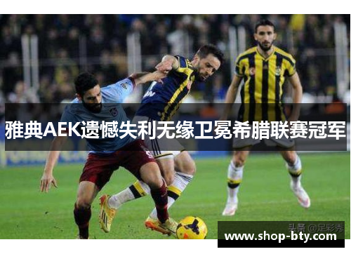 雅典AEK遗憾失利无缘卫冕希腊联赛冠军 雅典AEK遗憾失利无缘卫冕希腊联赛冠军