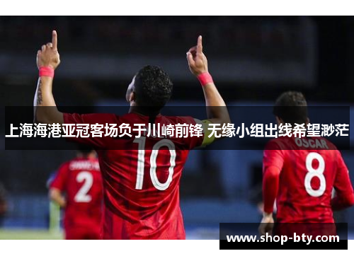 上海海港亚冠客场负于川崎前锋 无缘小组出线希望渺茫 上海海港亚冠客场负于川崎前锋 无缘小组出线希望渺茫