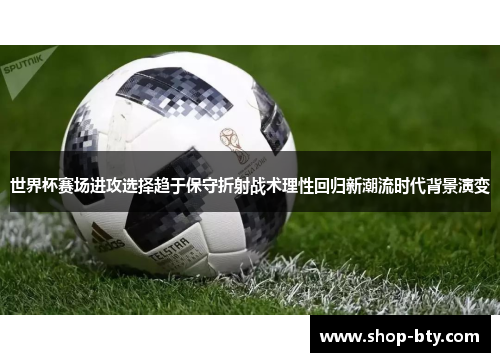 世界杯赛场进攻选择趋于保守折射战术理性回归新潮流时代背景演变 世界杯赛场进攻选择趋于保守折射战术理性回归新潮流时代背景演变