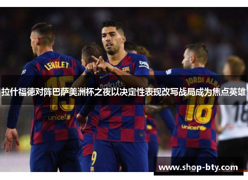 拉什福德对阵巴萨美洲杯之夜以决定性表现改写战局成为焦点英雄 拉什福德对阵巴萨美洲杯之夜以决定性表现改写战局成为焦点英雄