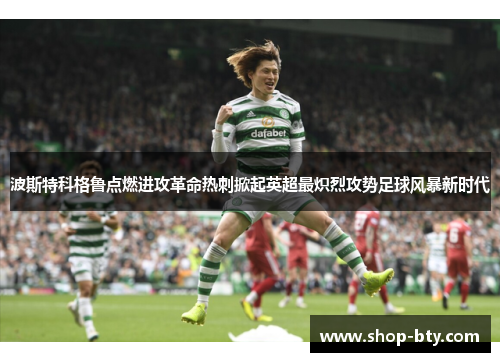 波斯特科格鲁点燃进攻革命热刺掀起英超最炽烈攻势足球风暴新时代 波斯特科格鲁点燃进攻革命热刺掀起英超最炽烈攻势足球风暴新时代